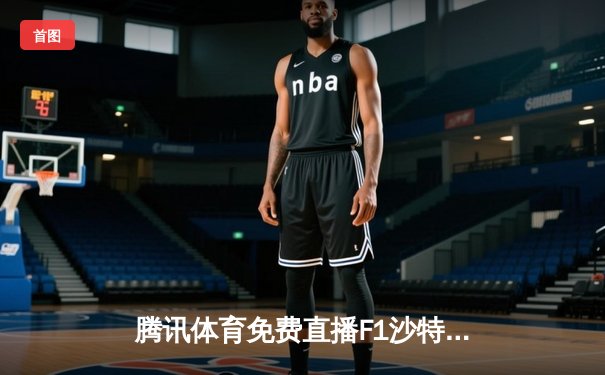 腾讯体育免费直播F1沙特站精彩对决，中超新赛季揭幕战引爆周末体育热潮