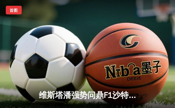 维斯塔潘强势问鼎F1沙特大奖赛 周冠宇再创中国车手历史